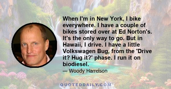 When I'm in New York, I bike everywhere. I have a couple of bikes stored over at Ed Norton's. It's the only way to go. But in Hawaii, I drive. I have a little Volkswagen Bug, from the 'Drive it? Hug it?' phase. I run it