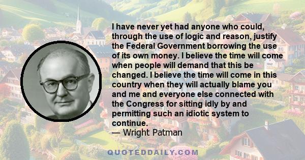 I have never yet had anyone who could, through the use of logic and reason, justify the Federal Government borrowing the use of its own money. I believe the time will come when people will demand that this be changed. I