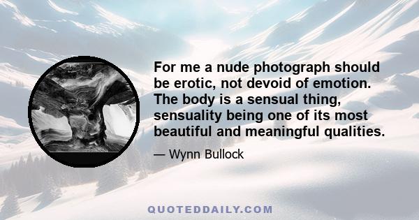 For me a nude photograph should be erotic, not devoid of emotion. The body is a sensual thing, sensuality being one of its most beautiful and meaningful qualities.