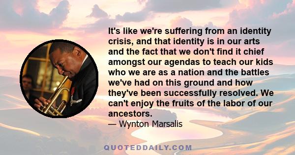 It's like we're suffering from an identity crisis, and that identity is in our arts and the fact that we don't find it chief amongst our agendas to teach our kids who we are as a nation and the battles we've had on this