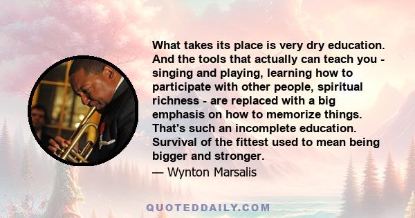 What takes its place is very dry education. And the tools that actually can teach you - singing and playing, learning how to participate with other people, spiritual richness - are replaced with a big emphasis on how to