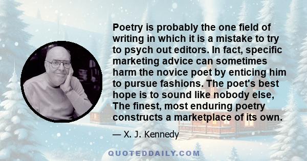Poetry is probably the one field of writing in which it is a mistake to try to psych out editors. In fact, specific marketing advice can sometimes harm the novice poet by enticing him to pursue fashions. The poet's best
