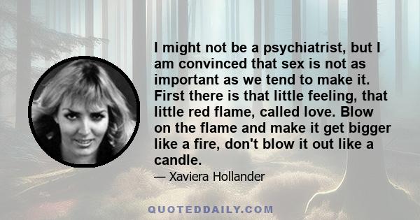 I might not be a psychiatrist, but I am convinced that sex is not as important as we tend to make it. First there is that little feeling, that little red flame, called love. Blow on the flame and make it get bigger like