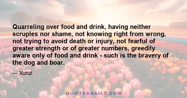 Quarreling over food and drink, having neither scruples nor shame, not knowing right from wrong, not trying to avoid death or injury, not fearful of greater strength or of greater numbers, greedily aware only of food