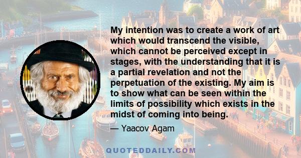 My intention was to create a work of art which would transcend the visible, which cannot be perceived except in stages, with the understanding that it is a partial revelation and not the perpetuation of the existing. My