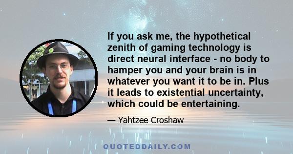 If you ask me, the hypothetical zenith of gaming technology is direct neural interface - no body to hamper you and your brain is in whatever you want it to be in. Plus it leads to existential uncertainty, which could be