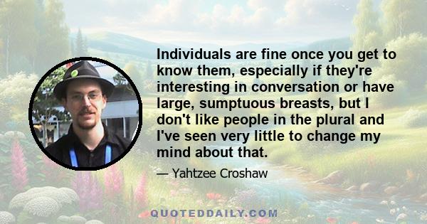 Individuals are fine once you get to know them, especially if they're interesting in conversation or have large, sumptuous breasts, but I don't like people in the plural and I've seen very little to change my mind about