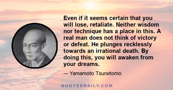 Even if it seems certain that you will lose, retaliate. Neither wisdom nor technique has a place in this. A real man does not think of victory or defeat. He plunges recklessly towards an irrational death. By doing this,