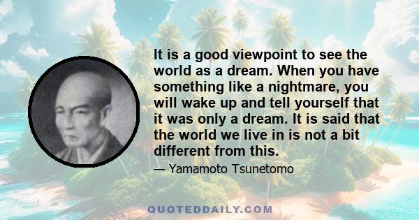It is a good viewpoint to see the world as a dream. When you have something like a nightmare, you will wake up and tell yourself that it was only a dream. It is said that the world we live in is not a bit different from