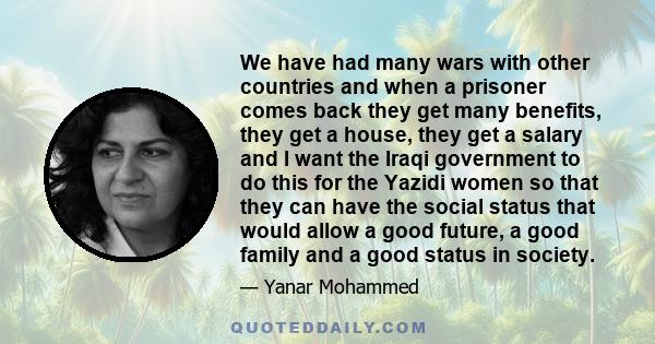 We have had many wars with other countries and when a prisoner comes back they get many benefits, they get a house, they get a salary and I want the Iraqi government to do this for the Yazidi women so that they can have