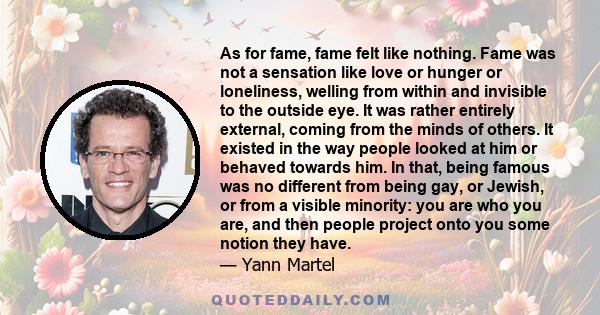 As for fame, fame felt like nothing. Fame was not a sensation like love or hunger or loneliness, welling from within and invisible to the outside eye. It was rather entirely external, coming from the minds of others. It