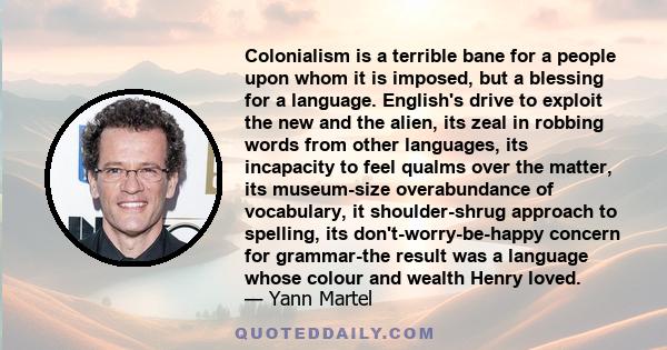 Colonialism is a terrible bane for a people upon whom it is imposed, but a blessing for a language. English's drive to exploit the new and the alien, its zeal in robbing words from other languages, its incapacity to