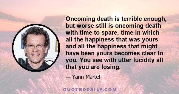 Oncoming death is terrible enough, but worse still is oncoming death with time to spare, time in which all the happiness that was yours and all the happiness that might have been yours becomes clear to you. You see with