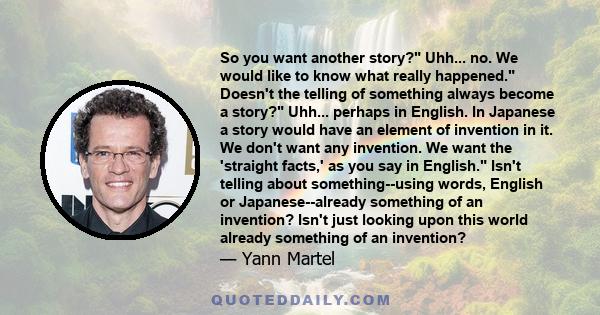 So you want another story? Uhh... no. We would like to know what really happened. Doesn't the telling of something always become a story? Uhh... perhaps in English. In Japanese a story would have an element of invention