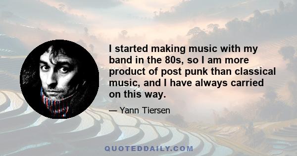 I started making music with my band in the 80s, so I am more product of post punk than classical music, and I have always carried on this way.