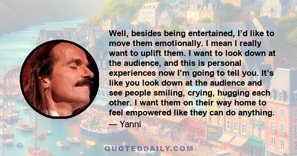 Well, besides being entertained, I’d like to move them emotionally. I mean I really want to uplift them. I want to look down at the audience, and this is personal experiences now I’m going to tell you. It’s like you