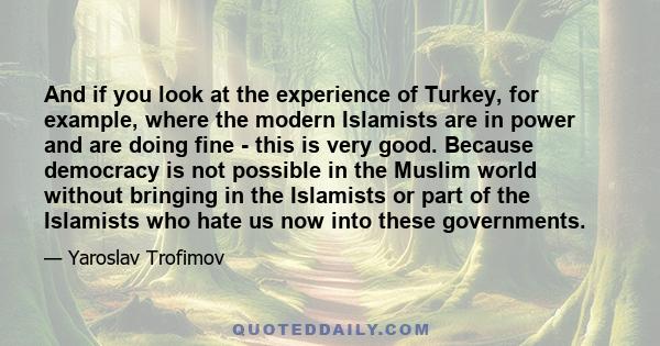 And if you look at the experience of Turkey, for example, where the modern Islamists are in power and are doing fine - this is very good. Because democracy is not possible in the Muslim world without bringing in the