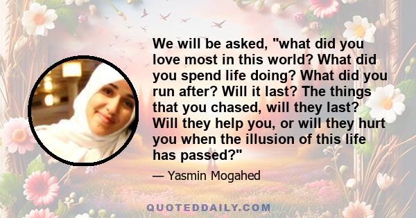 We will be asked, what did you love most in this world? What did you spend life doing? What did you run after? Will it last? The things that you chased, will they last? Will they help you, or will they hurt you when the