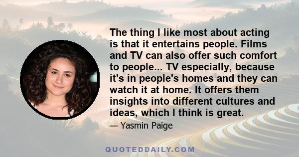 The thing I like most about acting is that it entertains people. Films and TV can also offer such comfort to people... TV especially, because it's in people's homes and they can watch it at home. It offers them insights