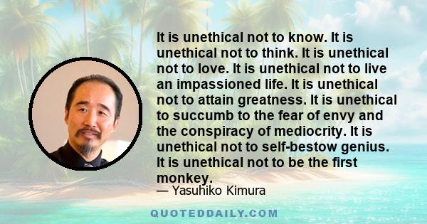It is unethical not to know. It is unethical not to think. It is unethical not to love. It is unethical not to live an impassioned life. It is unethical not to attain greatness. It is unethical to succumb to the fear of