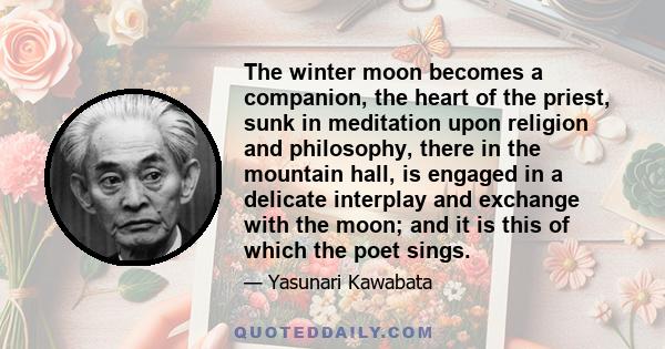 The winter moon becomes a companion, the heart of the priest, sunk in meditation upon religion and philosophy, there in the mountain hall, is engaged in a delicate interplay and exchange with the moon; and it is this of