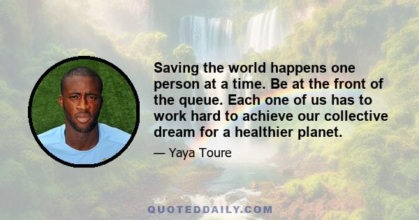 Saving the world happens one person at a time. Be at the front of the queue. Each one of us has to work hard to achieve our collective dream for a healthier planet.