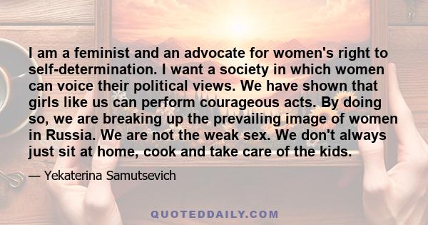 I am a feminist and an advocate for women's right to self-determination. I want a society in which women can voice their political views. We have shown that girls like us can perform courageous acts. By doing so, we are