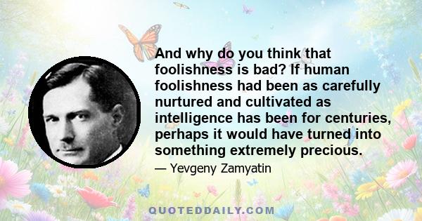 And why do you think that foolishness is bad? If human foolishness had been as carefully nurtured and cultivated as intelligence has been for centuries, perhaps it would have turned into something extremely precious.