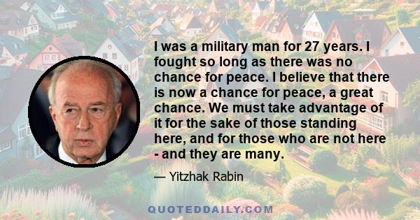 I was a military man for 27 years. I fought so long as there was no chance for peace. I believe that there is now a chance for peace, a great chance. We must take advantage of it for the sake of those standing here, and