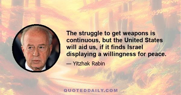 The struggle to get weapons is continuous, but the United States will aid us, if it finds Israel displaying a willingness for peace.