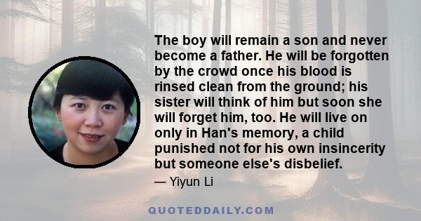 The boy will remain a son and never become a father. He will be forgotten by the crowd once his blood is rinsed clean from the ground; his sister will think of him but soon she will forget him, too. He will live on only