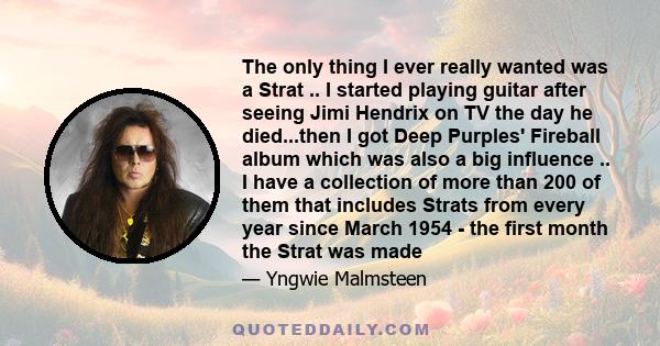 The only thing I ever really wanted was a Strat .. I started playing guitar after seeing Jimi Hendrix on TV the day he died...then I got Deep Purples' Fireball album which was also a big influence .. I have a collection