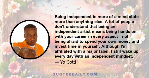 Being independent is more of a mind state more than anything else. A lot of people don't understand that being an independent artist means being hands on with your career in every aspect - not being afraid to spend your