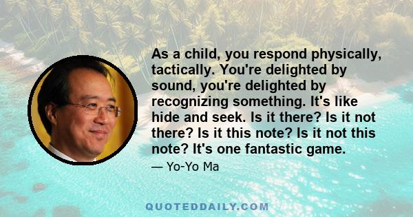 As a child, you respond physically, tactically. You're delighted by sound, you're delighted by recognizing something. It's like hide and seek. Is it there? Is it not there? Is it this note? Is it not this note? It's one