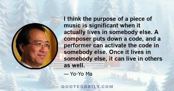 I think the purpose of a piece of music is significant when it actually lives in somebody else. A composer puts down a code, and a performer can activate the code in somebody else. Once it lives in somebody else, it can