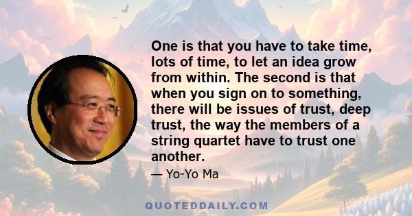 One is that you have to take time, lots of time, to let an idea grow from within. The second is that when you sign on to something, there will be issues of trust, deep trust, the way the members of a string quartet have
