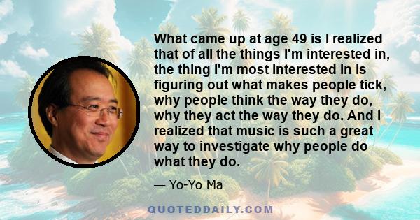 What came up at age 49 is I realized that of all the things I'm interested in, the thing I'm most interested in is figuring out what makes people tick, why people think the way they do, why they act the way they do. And
