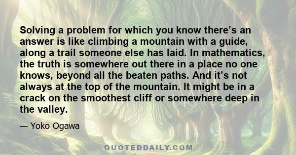 Solving a problem for which you know there’s an answer is like climbing a mountain with a guide, along a trail someone else has laid. In mathematics, the truth is somewhere out there in a place no one knows, beyond all
