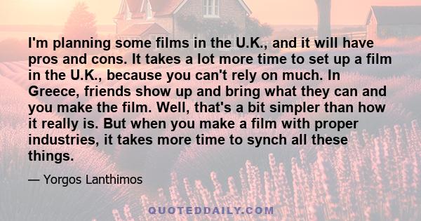 I'm planning some films in the U.K., and it will have pros and cons. It takes a lot more time to set up a film in the U.K., because you can't rely on much. In Greece, friends show up and bring what they can and you make