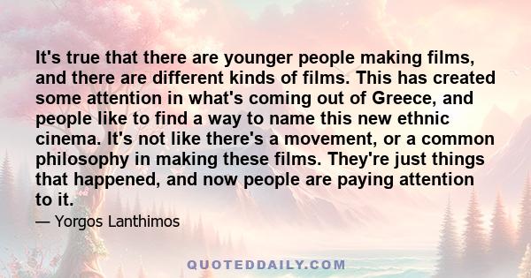 It's true that there are younger people making films, and there are different kinds of films. This has created some attention in what's coming out of Greece, and people like to find a way to name this new ethnic cinema.