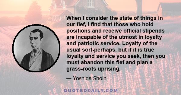 When I consider the state of things in our fief, I find that those who hold positions and receive official stipends are incapable of the utmost in loyalty and patriotic service. Loyalty of the usual sort-perhaps, but if