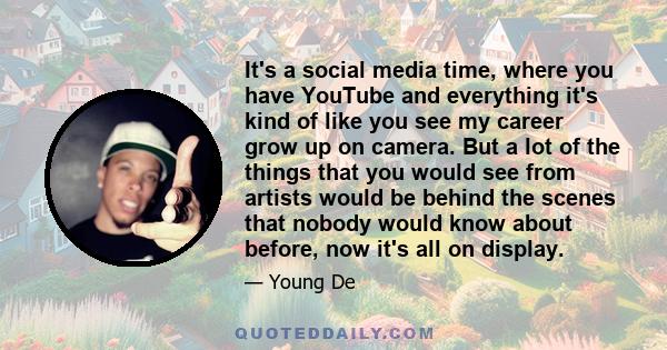It's a social media time, where you have YouTube and everything it's kind of like you see my career grow up on camera. But a lot of the things that you would see from artists would be behind the scenes that nobody would
