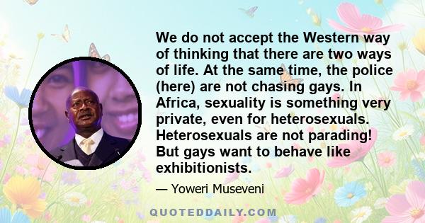 We do not accept the Western way of thinking that there are two ways of life. At the same time, the police (here) are not chasing gays. In Africa, sexuality is something very private, even for heterosexuals.