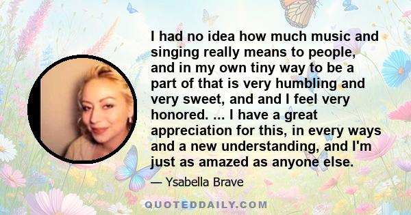 I had no idea how much music and singing really means to people, and in my own tiny way to be a part of that is very humbling and very sweet, and and I feel very honored. ... I have a great appreciation for this, in