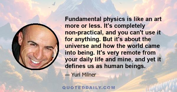 Fundamental physics is like an art more or less. It's completely non-practical, and you can't use it for anything. But it's about the universe and how the world came into being. It's very remote from your daily life and