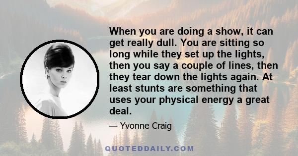 When you are doing a show, it can get really dull. You are sitting so long while they set up the lights, then you say a couple of lines, then they tear down the lights again. At least stunts are something that uses your