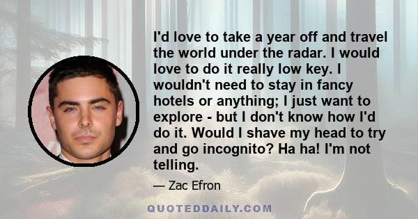 I'd love to take a year off and travel the world under the radar. I would love to do it really low key. I wouldn't need to stay in fancy hotels or anything; I just want to explore - but I don't know how I'd do it. Would