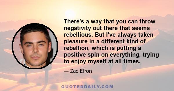 There's a way that you can throw negativity out there that seems rebellious. But I've always taken pleasure in a different kind of rebellion, which is putting a positive spin on everything, trying to enjoy myself at all