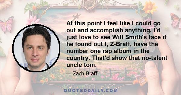 At this point I feel like I could go out and accomplish anything. I'd just love to see Will Smith's face if he found out I, Z-Braff, have the number one rap album in the country. That'd show that no-talent uncle tom.