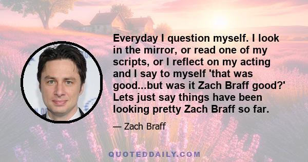 Everyday I question myself. I look in the mirror, or read one of my scripts, or I reflect on my acting and I say to myself 'that was good...but was it Zach Braff good?' Lets just say things have been looking pretty Zach